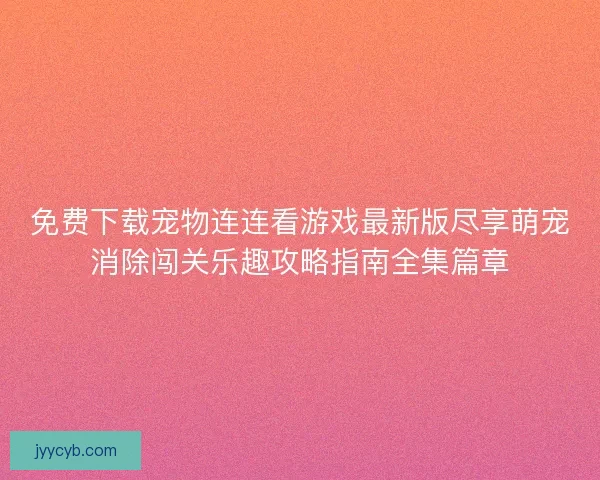 免费下载宠物连连看游戏最新版尽享萌宠消除闯关乐趣攻略指南全集篇章