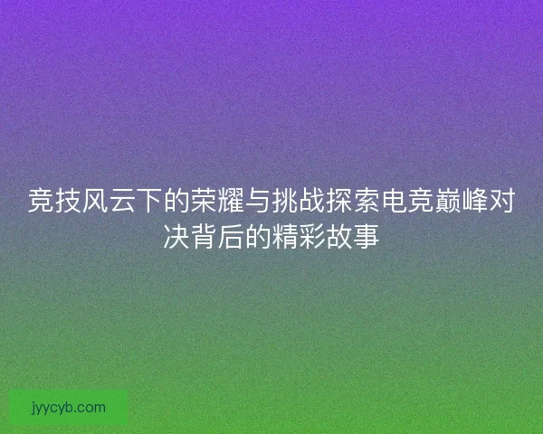 竞技风云下的荣耀与挑战探索电竞巅峰对决背后的精彩故事