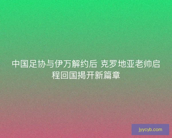中国足协与伊万解约后 克罗地亚老帅启程回国揭开新篇章