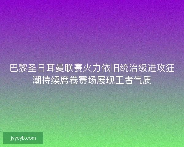 巴黎圣日耳曼联赛火力依旧统治级进攻狂潮持续席卷赛场展现王者气质