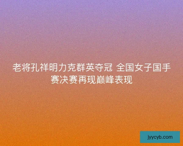 老将孔祥明力克群英夺冠 全国女子国手赛决赛再现巅峰表现