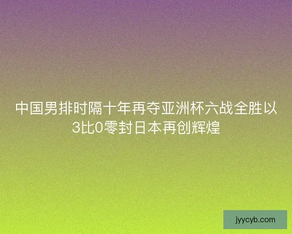 中国男排时隔十年再夺亚洲杯六战全胜以3比0零封日本再创辉煌
