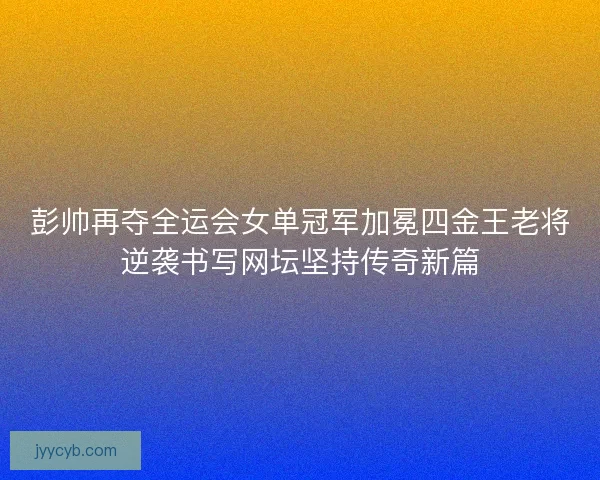彭帅再夺全运会女单冠军加冕四金王老将逆袭书写网坛坚持传奇新篇