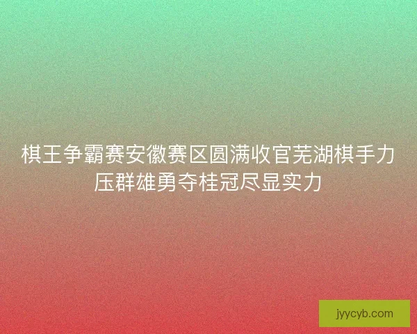 棋王争霸赛安徽赛区圆满收官芜湖棋手力压群雄勇夺桂冠尽显实力