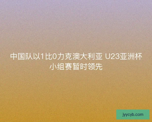 中国队以1比0力克澳大利亚 U23亚洲杯小组赛暂时领先